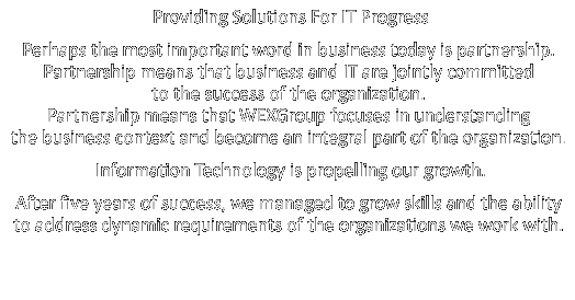 Providing Solutions For IT Progress. Perhaps the most important word in business today is partnership. Partnership means that business and IT are jointly committed to the success of the organization. Partnership means that WEXGroup focuses in understanding the business context and become an integral part of the organization. Information Technology is propelling our growth. After five years of success, we managed to grow skills and the ability to address dynamic requirements of the organizations we work with.